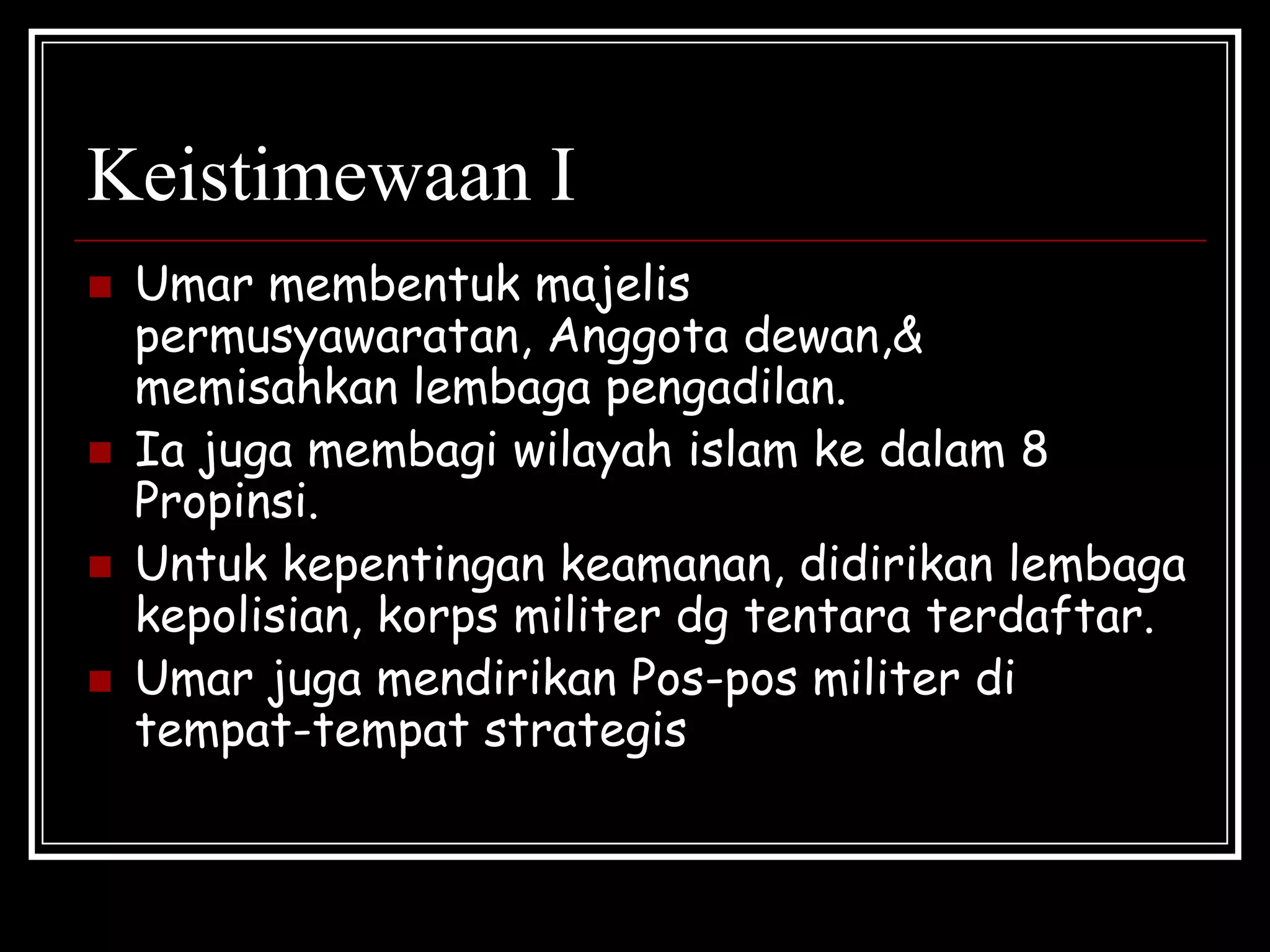 Keistimewaan I
 Umar membentuk majelis
permusyawaratan, Anggota dewan,&
memisahkan lembaga pengadilan.
 Ia juga membagi wilayah islam ke dalam 8
Propinsi.
 Untuk kepentingan keamanan, didirikan lembaga
kepolisian, korps militer dg tentara terdaftar.
 Umar juga mendirikan Pos-pos militer di
tempat-tempat strategis
 
