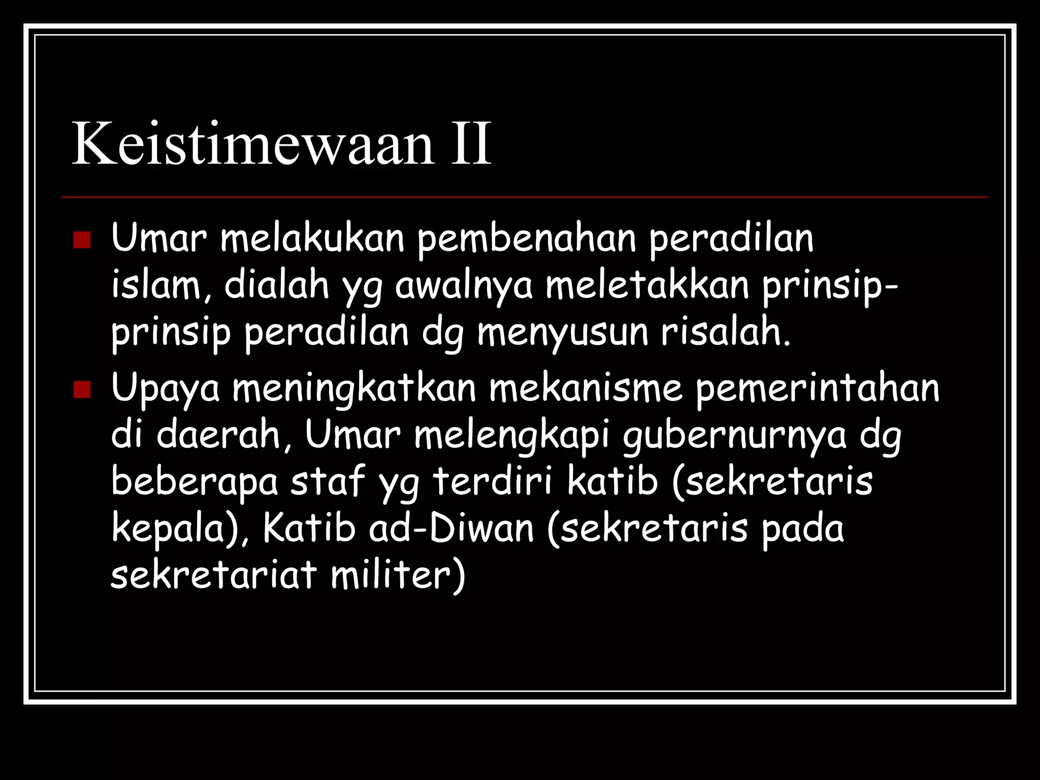 Keistimewaan II
 Umar melakukan pembenahan peradilan
islam, dialah yg awalnya meletakkan prinsip-
prinsip peradilan dg menyusun risalah.
 Upaya meningkatkan mekanisme pemerintahan
di daerah, Umar melengkapi gubernurnya dg
beberapa staf yg terdiri katib (sekretaris
kepala), Katib ad-Diwan (sekretaris pada
sekretariat militer)
 