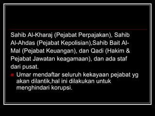 Sahib Al-Kharaj (Pejabat Perpajakan), Sahib
Al-Ahdas (Pejabat Kepolisian),Sahib Bait Al-
Mal (Pejabat Keuangan), dan Qadi (Hakim &
Pejabat Jawatan keagamaan), dan ada staf
dari pusat.
 Umar mendaftar seluruh kekayaan pejabat yg
akan dilantik,hal ini dilakukan untuk
menghindari korupsi.
 