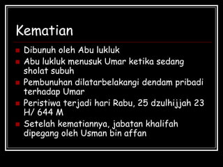 Kematian
 Dibunuh oleh Abu lukluk
 Abu lukluk menusuk Umar ketika sedang
sholat subuh
 Pembunuhan dilatarbelakangi dendam pribadi
terhadap Umar
 Peristiwa terjadi hari Rabu, 25 dzulhijjah 23
H/ 644 M
 Setelah kematiannya, jabatan khalifah
dipegang oleh Usman bin affan
 