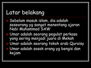 Latar belakang
 Sebelum masuk islam, dia adalah
seseorang yg sangat menentang ajaran
Nabi Muhammad SAW
 Umar adalah seorang pegulat perkasa
yang sering menjadi juara di Mekah
 Umar adalah seorang tokoh arab Quraisy
 Umar adalah sosok orang yg bengis dan
kejam
 