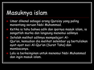 Masuknya islam
 Umar dikenal sebagai orang Quraisy yang paling
menentang seruan Nabi Muhammad.
 Ketika ia tahu bahwa adik dan iparnya masuk islam, ia
sangatlah murka dan langsung menemui adiknya
 Setelah melihat adiknya mempelajari Al-
Qur’an, kemudian dia melihat selembar yg bertuliskan
ayat-ayat suci Al-Qur’an (Surat Taha) dan
membacanya.
 Lalu ia berkeinginan untuk menemui Nabi Muhammad
dan ingin masuk islam.
 