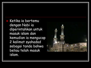  Ketika ia bertemu
dengan Nabi ia
diperintahkan untuk
masuk islam dan
kemudian ia mengucap
2 kalimat syahadad
sebagai tanda bahwa
beliau telah masuk
islam.
 