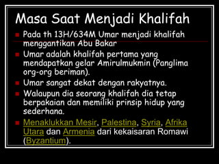 Masa Saat Menjadi Khalifah
 Pada th 13H/634M Umar menjadi khalifah
menggantikan Abu Bakar
 Umar adalah khalifah pertama yang
mendapatkan gelar Amirulmukmin (Panglima
org-org beriman).
 Umar sangat dekat dengan rakyatnya.
 Walaupun dia seorang khalifah dia tetap
berpakaian dan memiliki prinsip hidup yang
sederhana.
 Menaklukkan Mesir, Palestina, Syria, Afrika
Utara dan Armenia dari kekaisaran Romawi
(Byzantium).
 