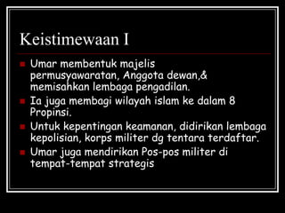 Keistimewaan I
 Umar membentuk majelis
permusyawaratan, Anggota dewan,&
memisahkan lembaga pengadilan.
 Ia juga membagi wilayah islam ke dalam 8
Propinsi.
 Untuk kepentingan keamanan, didirikan lembaga
kepolisian, korps militer dg tentara terdaftar.
 Umar juga mendirikan Pos-pos militer di
tempat-tempat strategis
 