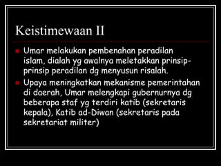 Keistimewaan II
 Umar melakukan pembenahan peradilan
islam, dialah yg awalnya meletakkan prinsip-
prinsip peradilan dg menyusun risalah.
 Upaya meningkatkan mekanisme pemerintahan
di daerah, Umar melengkapi gubernurnya dg
beberapa staf yg terdiri katib (sekretaris
kepala), Katib ad-Diwan (sekretaris pada
sekretariat militer)
 