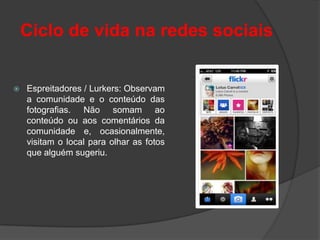 Ciclo de vida na redes sociais


   Espreitadores / Lurkers: Observam
    a comunidade e o conteúdo das
    fotografias. Não somam ao
    conteúdo ou aos comentários da
    comunidade e, ocasionalmente,
    visitam o local para olhar as fotos
    que alguém sugeriu.
 