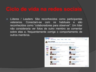 Ciclo de vida na redes sociais
   Líderes / Leaders: São reconhecidos como participantes
    veteranos. Conectam-se com os habituais e são
    reconhecidos como “colaboradores para observar”. Um líder
    não consideraria ver fotos de outro membro se comentar
    sobre elas e, frequentemente corrige o comportamento de
    outros membros.
 