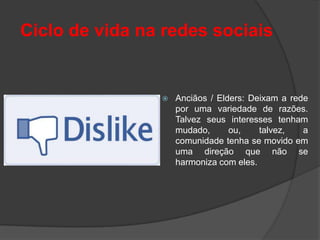 Ciclo de vida na redes sociais


                   Anciãos / Elders: Deixam a rede
                    por uma variedade de razões.
                    Talvez seus interesses tenham
                    mudado,      ou,    talvez,   a
                    comunidade tenha se movido em
                    uma direção que não se
                    harmoniza com eles.
 