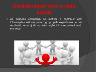 Contribuindo com a rede
              social
   As pessoas costumam se motivar a contribuir com
    informações valiosas para o grupo pela expectativa de que
    receberão uma ajuda ou informação útil e reconhecimento
    em troca.
 