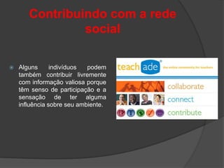 Contribuindo com a rede
                social

   Alguns      indivíduos  podem
    também contribuir livremente
    com informação valiosa porque
    têm senso de participação e a
    sensação de ter alguma
    influência sobre seu ambiente.
 