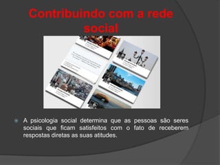Contribuindo com a rede
              social




   A psicologia social determina que as pessoas são seres
    sociais que ficam satisfeitos com o fato de receberem
    respostas diretas as suas atitudes.
 