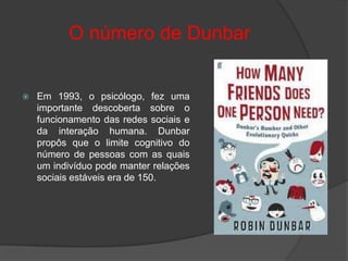 O número de Dunbar


   Em 1993, o psicólogo, fez uma
    importante descoberta sobre o
    funcionamento das redes sociais e
    da interação humana. Dunbar
    propôs que o limite cognitivo do
    número de pessoas com as quais
    um indivíduo pode manter relações
    sociais estáveis era de 150.
 