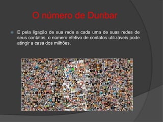O número de Dunbar
   E pela ligação de sua rede a cada uma de suas redes de
    seus contatos, o número efetivo de contatos utilizáveis pode
    atingir a casa dos milhões.
 