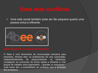 Uma rede confiável
     Uma rede social também pode ser tão pequena quanto uma
      pessoa única e influente.




Rede Social Privada para sua Empresa

O 4bee é uma ferramenta de comunicação exclusiva para
empresas. Através dela, os profissionais de uma corporação,
independentemente de posicionamento na hierarquia,
conseguem se comunicar de forma rápida e eficiente e criar
grupos de trabalho auto-organizados – grandes ou pequenos –
onde todos têm a possibilidade de contribuir com a evolução
dos processos.
 