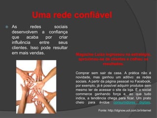 Uma rede confiável
   As        redes      sociais
    desenvolvem a confiança
    que     acaba    por   criar
    influência    entre    seus
    clientes. Isso pode resultar
    em mais vendas.                Magazine Luiza ingressou na estratégia,
                                    aproximou-se de clientes e colheu os
                                                resultados.

                                   Comprar sem sair de casa. A prática não é
                                   novidade, mas ganhou um aditivo: as redes
                                   sociais. A partir da página pessoal no Facebook,
                                   por exemplo, já é possível adquirir produtos sem
                                   mesmo ter de acessar o site da loja. É o social
                                   commerce ganhando força e, ao que tudo
                                   indica, a tendência chega para ficar. Um prato
                                   cheio para ávidos consumidores digitais.

                                                 Fonte: http://idgnow.uol.com.br/internet
 