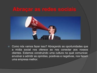 Abraçar as redes sociais




   Como nós vamos fazer isso? Abraçando as oportunidades que
    a mídia social nos oferece ao nos conectar aos nossos
    clientes. Estamos construindo uma cultura na qual comunicar,
    envolver e admitir as opiniões, positivas e negativas, nos fazem
    uma empresa melhor.
 