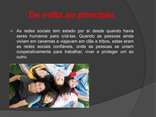 De volta ao princípio
   As redes sociais tem estado por aí desde quando havia
    seres humanos para criá-las. Quando as pessoas ainda
    viviam em cavernas e viajavam em clãs e tribos, estas eram
    as redes sociais confiáveis, onde as pessoas se uniam
    cooperativamente para trabalhar, viver e proteger um ao
    outro.
 