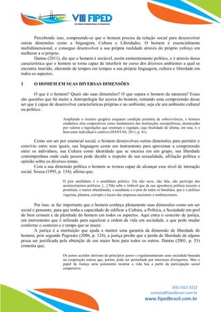 (83) 3322.3222
contato@fipedbrasil.com.br
www.fipedbrasil.com.br
Percebendo isso, compreende-se que o homem precisa da relação social para desenvolver
outras dimensões como a linguagem, Cultura e Liberdades. O homem é essencialmente
multidimensional, e consegue desenvolver a sua própria realidade através do próprio esforço em
melhorar a si próprio.
Dantas (2011), diz que o homem é sociável, assim eminentemente político, e é através dessa
característica que o homem se torna capaz de interferir no curso dos diversos ambientes a qual se
encontra inserido, alterando de tempos em tempos a sua própria linguagem, cultura e liberdade em
todos os aspectos.
1 O HOMEM EM SUAS DIVERSAS DIMENSÕES
O que é o homem? Quais são suas dimensões? O que separa o homem da natureza? Essas
são questões que há muito a Antropologia faz acerca do homem, tentando uma compreensão desse
ser que é capaz de desenvolver características próprias e no ambiente, seja ele um ambiente cultural
ou político.
Ampliando o instinto gregário enquanto condição primária de sobrevivência, o homem
estabelece elos cooperativos como fundamento das instituições sociopolíticas, demarcadas
por valores e legislações que orientam e regulam, cuja finalidade de última, em tese, é o
bem-estar individual e coletivo (DANTAS, 2011, p. 41).
Como um ser por essencial social, o homem desenvolveu outras dimensões para permitir o
convívio entre seus iguais, sua linguagem como um instrumento para aproximar a compreensão
entre os indivíduos, sua Cultura como identidade que se encaixa em um grupo, sua liberdade
contemporânea onde cada pessoa pode decidir a respeito de sua sexualidade, afiliação política e
opinião sobre os diversos temas.
Com a sua dimensão política o homem se tornou capaz de alcançar esse nível de interação
social. Souza (1995, p. 154), afirma que;
O pior analfabeto é o analfabeto político. Ele não ouve, não fala, não participa dos
acontecimentos políticos. [...] Não sabe o imbecil que da sua ignorância política nascem a
prostituta, o menor abandonado, o assaltante e o pior de todos os bandidos, que é o político
vigarista, pilantra, corrupto e lacaio das empresas nacionais e multinacionais.
Por isso, se faz importante que o homem conheça plenamente suas dimensões como um ser
social e pensante, para que tenha a capacidade de edificar a Cultura, a Política, a Sociedade em prol
do bem comum e da plenitude do homem em todos os aspectos. Aqui entra o conceito de justiça,
um instrumento que é utilizado para equalizar a ordem da vida em sociedade, e que pode mudar
conforme o contexto e o tempo que se insere.
A justiça é a instituição que ajuda a manter uma garantia da dimensão de liberdade do
homem, pois segundo Pegoraro (2006, p. 124), a justiça proíbe que a perda de liberdade de alguns
possa ser justificada pela obtenção de um maior bem para todos os outros. Dantas (2001, p. 53)
comenta que;
Os justos acordos derivam de princípios justos e regulamentariam uma sociedade baseada
na cooperação mútua que, porém, pode ser perturbada por interesses divergentes. Mas o
papel da Justiça seria justamente mostrar a vida boa a partir da participação social
cooperativa.
 