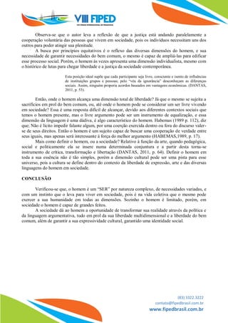 (83) 3322.3222
contato@fipedbrasil.com.br
www.fipedbrasil.com.br
Observa-se que o autor leva a reflexão de que a justiça está andando paralelamente a
cooperação voluntária das pessoas que vivem em sociedade, pois os indivíduos necessitam uns dos
outros para poder atingir sua plenitude.
A busca por princípios equitativos é o reflexo das diversas dimensões do homem, e sua
necessidade de garantir necessidades do bem comum, o mesmo é capaz de ampliá-las para edificar
esse processo social. Porém, o homem às vezes apresenta uma dimensão individualista, mesmo com
o histórico de lutas para chegar liberdade e a justiça da sociedade contemporânea.
Esta posição ideal supõe que cada participante seja livre, consciente e isento de influências
de instituições grupos e pessoas; pelo “véu da ignorância” desconheçam as diferenças
sociais. Assim, ninguém proporia acordos baseados em vantagens econômicas. (DANTAS,
2011, p. 53).
Então, onde o homem alcança uma dimensão total de liberdade? Já que o mesmo se sujeita a
sacrifícios em prol do bem comum, ou, até onde o homem pode se considerar um ser livre vivendo
em sociedade? Essa é uma resposta difícil de alcançar, devido aos diferentes contextos sociais que
temos o homem presente, mas o livre argumento pode ser um instrumento de equalização, e essa
dimensão da linguagem é uma dádiva, é algo característico do homem. Habemas (1989 p. 112), diz
que; Não é lícito impedir falante algum, por uma coerção exercida dentro ou fora do discurso valer-
se de seus direitos. Então o homem é um sujeito capaz de buscar uma cooperação de verdade entre
seus iguais, mas apenas será interessante à força do melhor argumento (HABEMAS,1989, p. 17).
Mais como definir o homem, ou a sociedade? Relativo à função da arte, quando pedagógica,
social e politicamente ela se insere numa determinada conjuntura e a partir desta torna-se
instrumento de crítica, transformação e libertação (DANTAS, 2011, p. 64). Definir o homem em
toda a sua essência não é tão simples, porém a dimensão cultural pode ser uma pista para esse
universo, pois a cultura se define dentro do contexto da liberdade de expressão, arte e das diversas
linguagens do homem em sociedade.
CONCLUSÃO
Verificou-se que, o homem é um “SER” por natureza complexo, de necessidades variadas, e
com um instinto que o leva para viver em sociedade, pois é na vida coletiva que o mesmo pode
exercer a sua humanidade em todas as dimensões. Sozinho o homem é limitado, porém, em
sociedade o homem é capaz de grandes feitos.
A sociedade dá ao homem a oportunidade de transformar sua realidade através da política e
da linguagem argumentativa, tudo em prol da sua liberdade multidimensional e a liberdade do bem
comum, além de garantir a sua expressividade cultural, garantido uma identidade social.
 