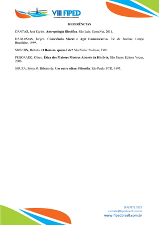 (83) 3322.3222
contato@fipedbrasil.com.br
www.fipedbrasil.com.br
REFERÊNCIAS
DANTAS, José Carlos. Antropologia filosófica. São Luís: UemaNet, 2011.
HABERMAS, Jurgen. Consciência Moral e Agir Comunicativo. Rio de Janeiro: Tempo
Brasileiro, 1989.
MONDIN, Battista. O Homem, quem é ele? São Paulo: Paulinas, 1980
PEGORARO, Olinto. Ética dos Maiores Mestres Através da História. São Paulo: Editora Vozes,
2006.
SOUZA, Sônia M. Ribeiro de. Um outro olhar: Filosofia. São Paulo: FTD, 1995.
 