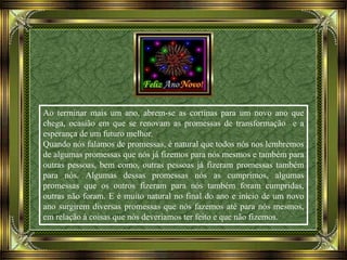 Ao terminar mais um ano, abrem-se as cortinas para um novo ano que
chega, ocasião em que se renovam as promessas de transformação e a
esperança de um futuro melhor.
Quando nós falamos de promessas, é natural que todos nós nos lembremos
de algumas promessas que nós já fizemos para nós mesmos e também para
outras pessoas, bem como, outras pessoas já fizeram promessas também
para nós. Algumas dessas promessas nós as cumprimos, algumas
promessas que os outros fizeram para nós também foram cumpridas,
outras não foram. E é muito natural no final do ano e início de um novo
ano surgirem diversas promessas que nós fazemos até para nós mesmos,
em relação à coisas que nós deveríamos ter feito e que não fizemos.
 