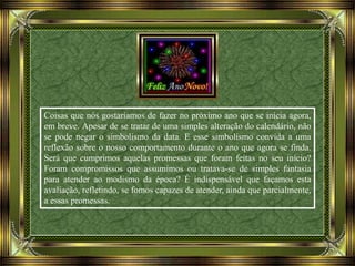 Coisas que nós gostaríamos de fazer no próximo ano que se inicia agora,
em breve. Apesar de se tratar de uma simples alteração do calendário, não
se pode negar o simbolismo da data. E esse simbolismo convida a uma
reflexão sobre o nosso comportamento durante o ano que agora se finda.
Será que cumprimos aquelas promessas que foram feitas no seu início?
Foram compromissos que assumimos ou tratava-se de simples fantasia
para atender ao modismo da época? É indispensável que façamos esta
avaliação, refletindo, se fomos capazes de atender, ainda que parcialmente,
a essas promessas.
 