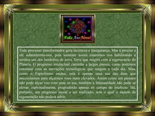 Todo processo transformador gera incerteza e insegurança. Mas é preciso a
ele submetermo-nos, pois somente assim estaremos nos habilitando a
sermos um dos herdeiros da nova Terra que surgirá com a regeneração do
Planeta. O progresso intelectual caminha a largos passos, como podemos
constatar com as inovações tecnológicas que surgem a cada dia. Mas,
como o Espiritismo ensina, esta é apenas uma asa das duas que
necessitamos para alçarmos voos mais elevados. Assim como um pássaro
não pode alçar voo com uma só asa, também a Humanidade não pode se
elevar, espiritualmente, progredindo apenas no campo do intelecto. Há,
portanto, um progresso moral a ser realizado, sem o qual o mundo de
regeneração não poderá advir.
 