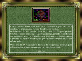 Cabe a cada um de nós fazer a sua parte. Trabalhemos, pois, para que o
mundo novo chegue com o mínimo de sofrimento possível.
O simbolismo do Ano Novo traz-nos um convite também para que esse
trabalho de transformação seja iniciado desde logo, partindo do modo com
que nos portamos nas circunstâncias mais simples do relacionamento com
o próximo até aquelas modificações que certamente exigirão de nós um
esforço maior.
Que o ano de 2017 seja repleto de paz e de prosperidade espiritual para
todos os amigos virtuais, assim como, para toda Humanidade.
Muita Paz!
 