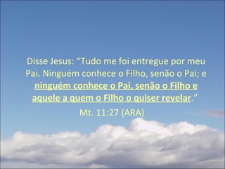 Disse Jesus: “Tudo me foi entregue por meu Pai. Ninguém conhece o Filho, senão o Pai; e  ninguém conhece o Pai, senão o Filho e aquele a quem o Filho o quiser revelar .”  Mt. 11:27 (ARA) 