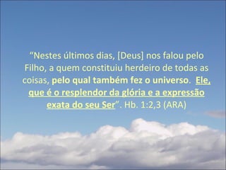 “ Nestes últimos dias, [Deus] nos falou pelo Filho, a quem constituiu herdeiro de todas as coisas,  pelo qual também fez o universo .  Ele, que é o resplendor da glória e a expressão exata do seu Ser ”. Hb. 1:2,3 (ARA) 