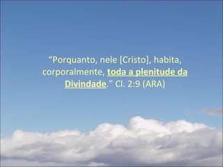 “ Porquanto, nele [Cristo], habita, corporalmente,  toda a plenitude da Divindade .” Cl. 2:9 (ARA) 