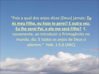 “ Pois a qual dos anjos disse [Deus] jamais:  Tu és meu Filho, eu hoje te gerei? E outra vez: Eu lhe serei Pai, e ele me será Filho?   E, novamente, ao introduzir o Primogênito no mundo, diz: E todos os anjos de Deus o adorem.”  Heb. 1:5,6 (ARC) 