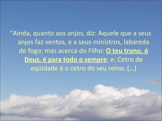 “ Ainda, quanto aos anjos, diz: Aquele que a seus anjos faz ventos, e a seus ministros, labareda de fogo; mas acerca do Filho:  O teu trono, ó Deus, é para todo o sempre ; e: Cetro de eqüidade é o cetro do seu reino. (…) 