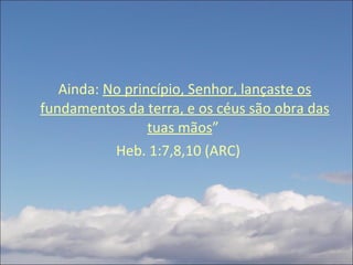Ainda:  No princípio, Senhor, lançaste os fundamentos da terra, e os céus são obra das tuas mãos ”  Heb. 1:7,8,10 (ARC) 