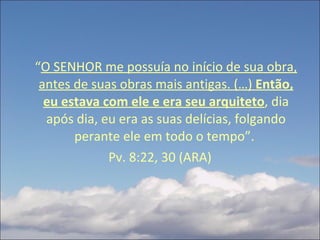 “ O SENHOR me possuía no início de sua obra, antes de suas obras mais antigas. (…)  Então, eu estava com ele e era seu arquiteto , dia após dia, eu era as suas delícias, folgando perante ele em todo o tempo”.  Pv. 8:22, 30 (ARA) 
