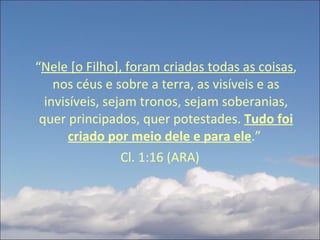 “ Nele [o Filho], foram criadas todas as coisas , nos céus e sobre a terra, as visíveis e as invisíveis, sejam tronos, sejam soberanias, quer principados, quer potestades.  Tudo foi criado por meio dele e para ele .”  Cl. 1:16 (ARA) 
