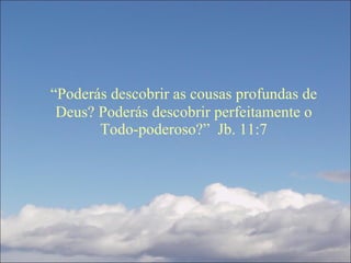 “ Poderás descobrir as cousas profundas de Deus? Poderás descobrir perfeitamente o Todo-poderoso?”  Jb. 11:7 