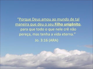 “ Porque Deus amou ao mundo de tal maneira que deu o seu  Filho unigênito , para que todo o que nele crê não pereça, mas tenha a vida eterna.”  Jo. 3:16 (ARA) 