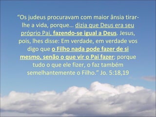 “ Os judeus procuravam com maior ânsia tirar-lhe a vida, porque…  dizia que Deus era seu próprio Pai,  fazendo-se igual a Deus . Jesus, pois, lhes disse: Em verdade, em verdade vos digo que  o Filho nada pode fazer de si mesmo, senão o que vir o Pai fazer ; porque tudo o que ele fizer, o faz também semelhantemente o Filho.” Jo. 5:18,19 