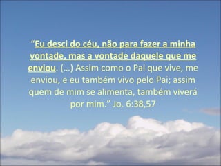 “ Eu desci do céu, não para fazer a minha vontade, mas a vontade daquele que me enviou . (…) Assim como o Pai que vive, me enviou, e eu também vivo pelo Pai; assim quem de mim se alimenta, também viverá por mim.” Jo. 6:38,57 