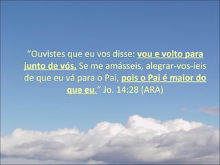 “ Ouvistes que eu vos disse:  vou e volto para junto de vós.   Se me amásseis, alegrar-vos-íeis de que eu vá para o Pai,  pois o Pai é maior do que eu . ” Jo. 14:28 (ARA) 