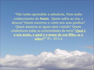 “ Não tenho aprendido a sabedoria, Nem tenho conhecimento do  Santo .  Quem subiu ao céu, e desceu? Quem encerrou o vento nos seus punhos? Quem amarrou as águas num vestido? Quem estabeleceu todas as extremidades da terra?  Qual é o seu nome, e qual é o nome de seu filho, se o sabes ?”  Pv. 30:3,4 