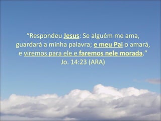 “ Respondeu  Jesus : Se alguém me ama, guardará a minha palavra;  e meu Pai   o amará, e  viremos para ele e  faremos nele morada .” Jo. 14:23 (ARA) 