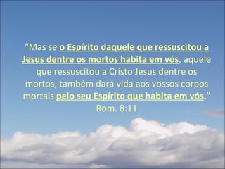 “ Mas se  o Espírito daquele que ressuscitou a Jesus dentre os mortos habita em vós , aquele que ressuscitou a Cristo Jesus dentre os mortos, também dará vida aos vossos corpos mortais  pelo seu Espírito que habita em vós . ” Rom. 8:11 