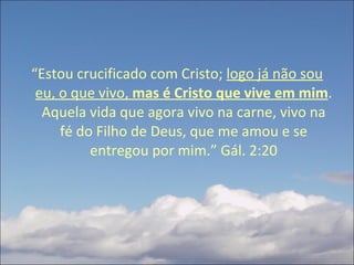 “ Estou crucificado com Cristo;  logo já não sou eu, o que vivo,  mas é Cristo que vive em mim . Aquela vida que agora vivo na carne, vivo na fé do Filho de Deus, que me amou e se entregou por mim.” Gál. 2:20 
