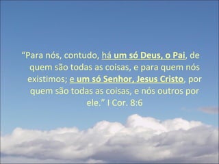 “ Para nós, contudo,  há  um só Deus, o Pai , de quem são todas as coisas, e para quem nós existimos;  e  um só Senhor, Jesus Cristo , por quem são todas as coisas, e nós outros por ele.” I Cor. 8:6 