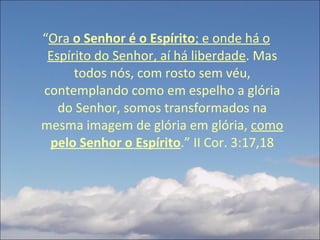 “ Ora  o Senhor é o Espírito ; e onde há o Espírito do Senhor, aí há liberdade . Mas todos nós, com rosto sem véu, contemplando como em espelho a glória do Senhor, somos transformados na mesma imagem de glória em glória,  como  pelo Senhor o Espírito .”   II Cor. 3:17,18 
