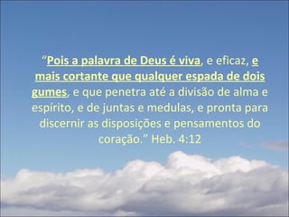 “ Pois a palavra de Deus é viva , e eficaz,  e mais cortante que qualquer espada de dois gumes , e que penetra até a divisão de alma e espírito, e de juntas e medulas, e pronta para discernir as disposições e pensamentos do coração.” Heb. 4:12 