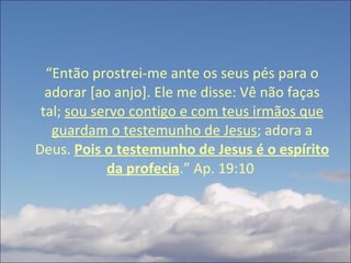 “ Então prostrei-me ante os seus pés para o adorar [ao anjo]. Ele me disse: Vê não faças tal;  sou servo contigo e com teus irmãos que guardam o testemunho de Jesus ; adora a Deus.  Pois o testemunho de Jesus é o espírito da profecia .” Ap. 19:10  